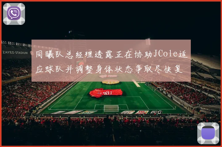 同曦队总经理透露正在协助JCole适应球队并调整身体状态争取尽快复出比赛