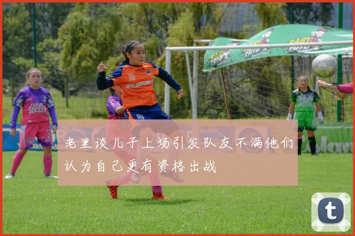老里谈儿子上场引发队友不满他们认为自己更有资格出战