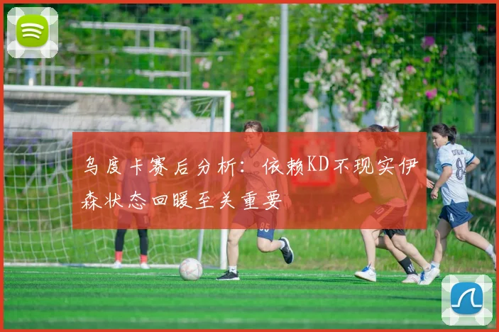 乌度卡赛后分析：依赖KD不现实伊森状态回暖至关重要