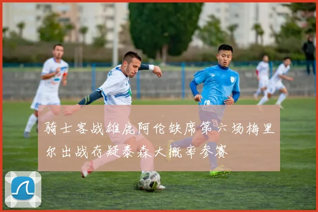 骑士客战雄鹿阿伦缺席第六场梅里尔出战存疑泰森大概率参赛