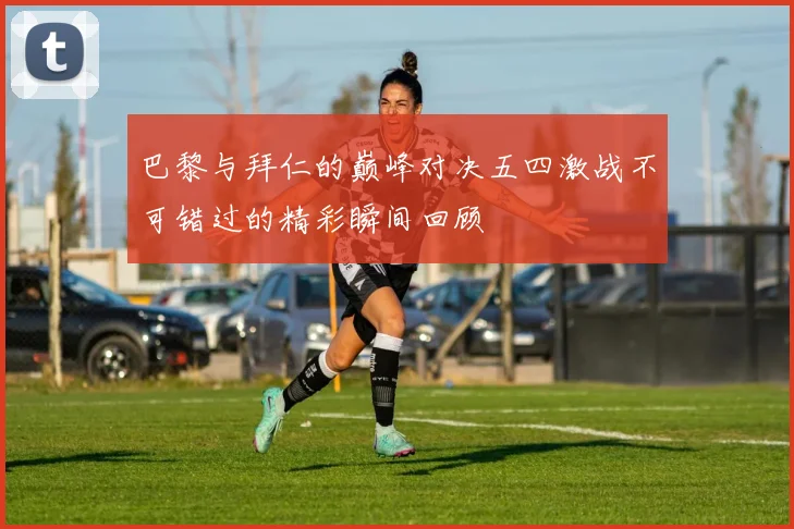 巴黎与拜仁的巅峰对决五四激战不可错过的精彩瞬间回顾