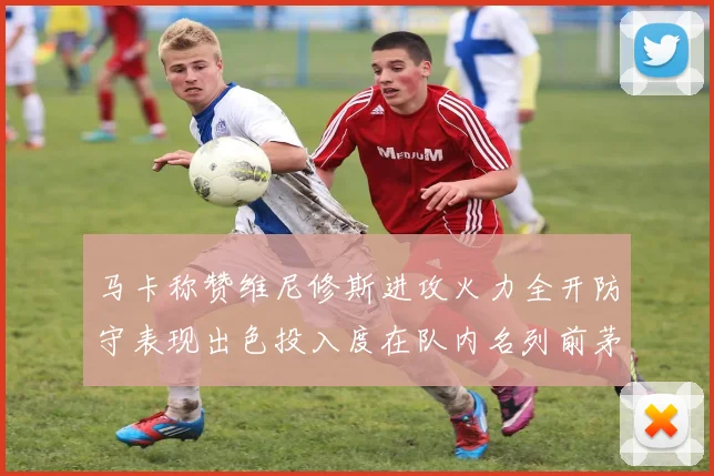 马卡称赞维尼修斯进攻火力全开防守表现出色投入度在队内名列前茅