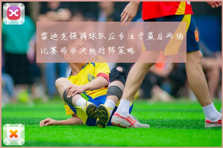 雷迪克强调球队应专注于最后两场比赛而非次轮对阵策略