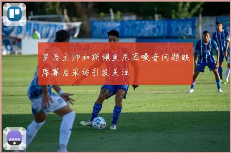 罗马主帅加斯佩里尼因嗓音问题缺席赛后采访引发关注