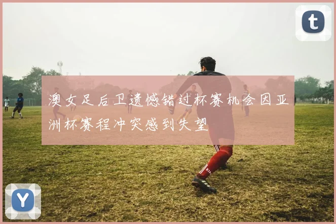 澳女足后卫遗憾错过杯赛机会因亚洲杯赛程冲突感到失望