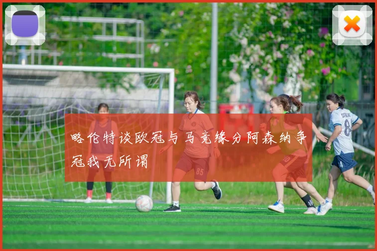 略伦特谈欧冠与马竞缘分阿森纳争冠我无所谓