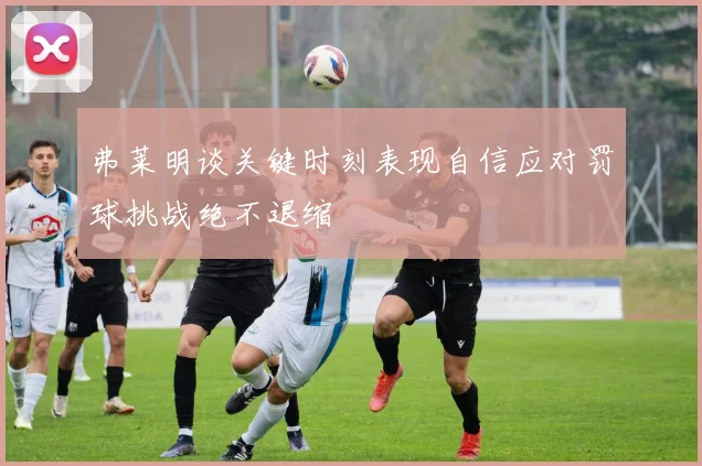 弗莱明谈关键时刻表现自信应对罚球挑战绝不退缩