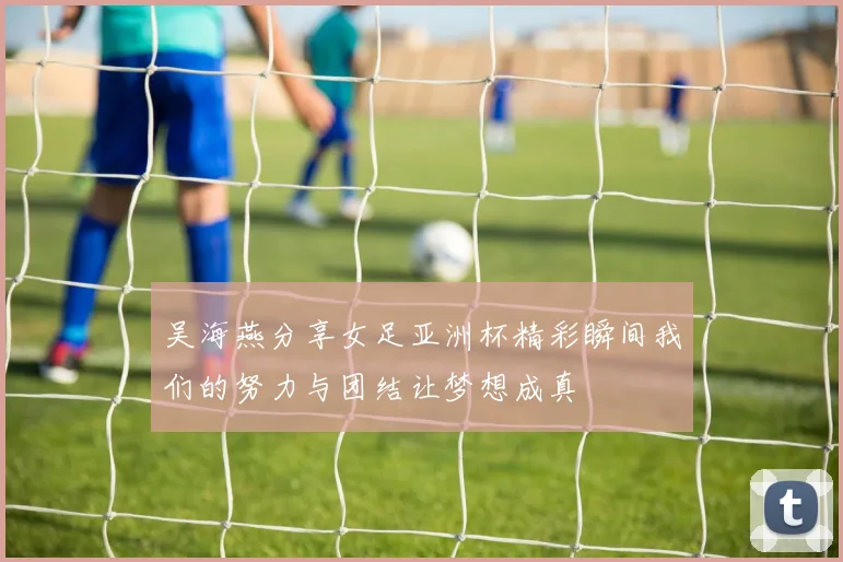 吴海燕分享女足亚洲杯精彩瞬间我们的努力与团结让梦想成真