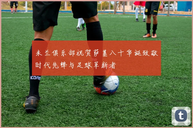 米兰俱乐部祝贺萨基八十华诞致敬时代先锋与足球革新者