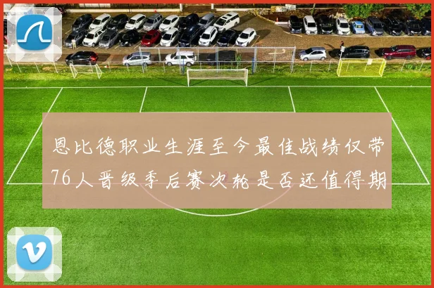 恩比德职业生涯至今最佳战绩仅带76人晋级季后赛次轮是否还值得期待